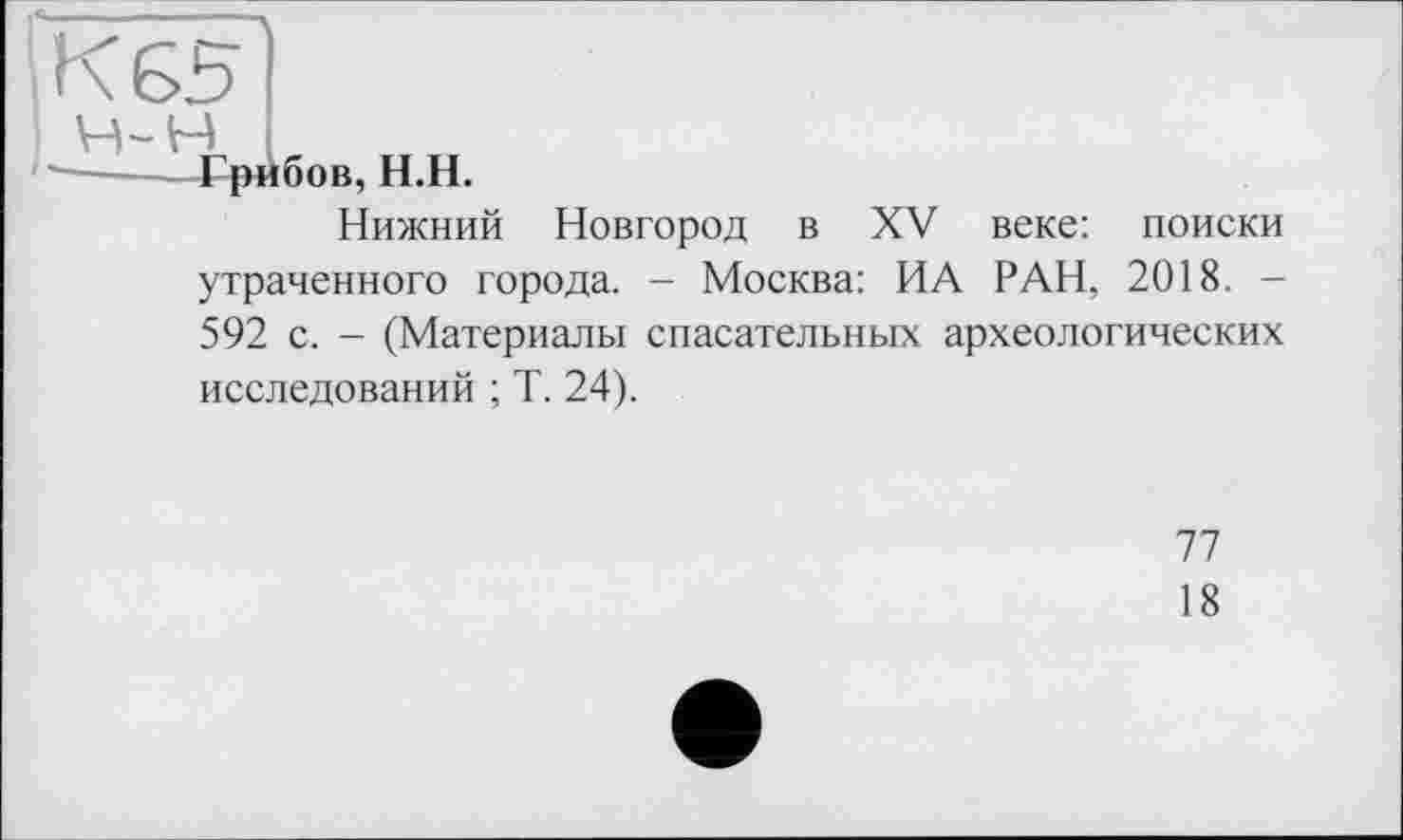 ﻿К 65
Грибов, Н.Н.
Нижний Новгород в XV утраченного города. - Москва: ИА
веке: поиски
РАН, 2018. -
592 с. - (Материалы спасательных археологических исследований ; Т. 24).
77
18